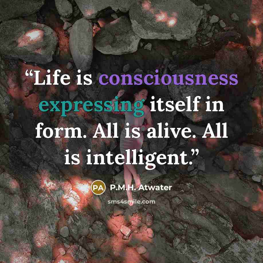 “Life is consciousness expressing itself in form. All is alive. All is intelligent.” quote by P.M.H. Atwater