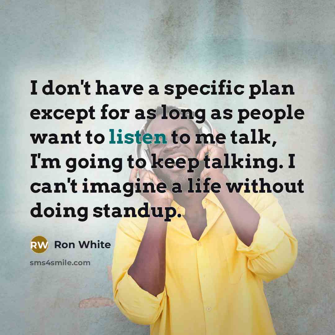 “I don't have a specific plan except for as long as people want to listen to me talk, I'm going to keep talking. I can't imagine a life without doing standup.” quote by Ron White