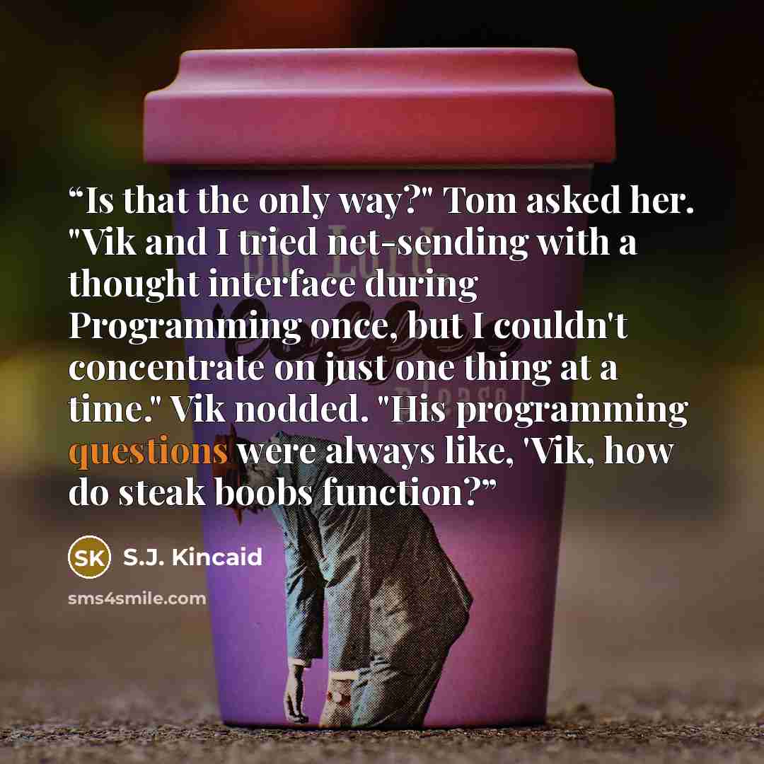“Is that the only way?" Tom asked her. "Vik and I tried net-sending with a thought interface during Programming once, but I couldn't concentrate on just one thing at a time." Vik nodded. "His programming questions were always like, 'Vik, how do steak boobs function?” quote by S.J. Kincaid