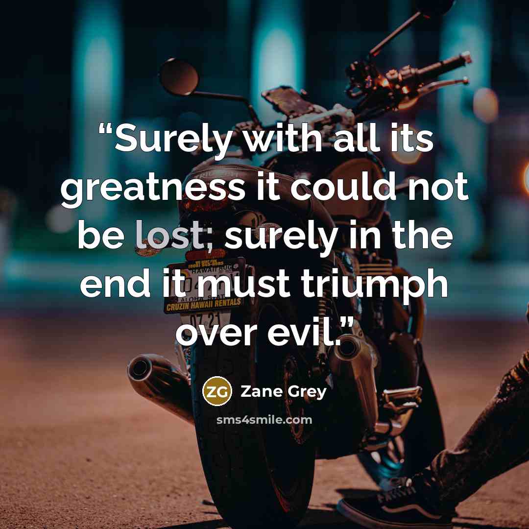 “Surely with all its greatness it could not be lost; surely in the end it must triumph over evil.” quote by Zane Grey
