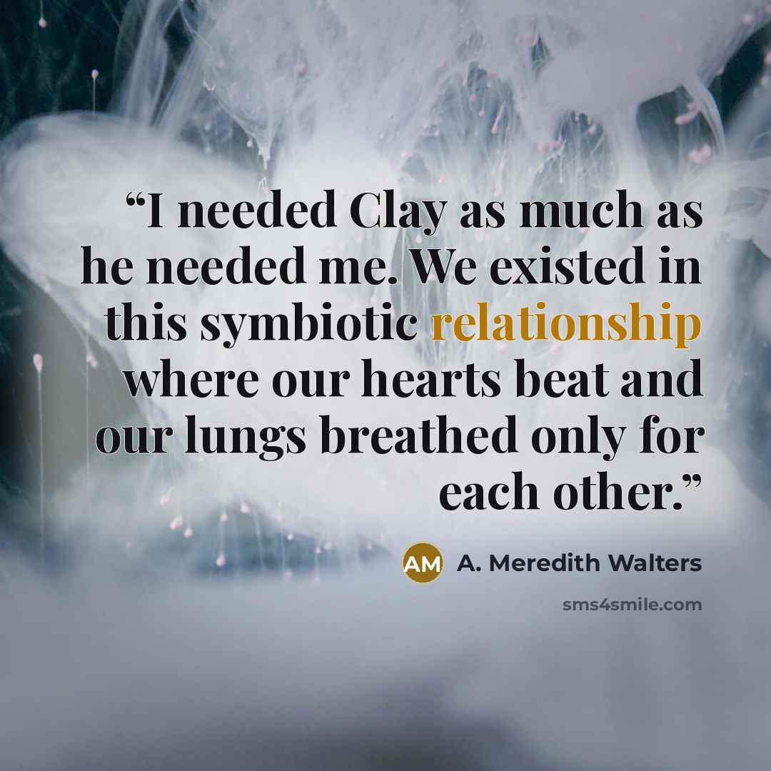 “I needed Clay as much as he needed me. We existed in this symbiotic relationship where our hearts beat and our lungs breathed only for each other.” quote by A. Meredith Walters