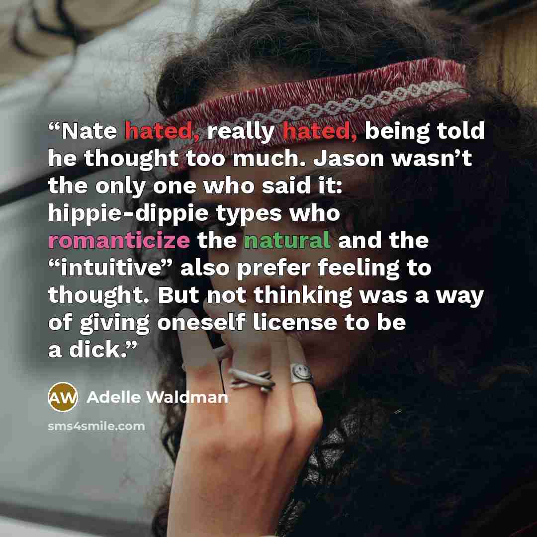 “Nate hated, really hated, being told he thought too much. Jason wasn’t the only one who said it: hippie-dippie types who romanticize the natural and the “intuitive” also prefer feeling to thought. But not thinking was a way of giving oneself license to be a dick.” quote by Adelle Waldman