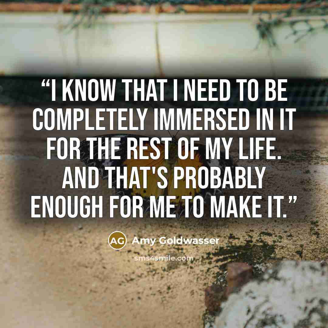 “I know that I need to be completely immersed in it for the rest of my life. And that's probably enough for me to make it.” quote by Amy Goldwasser