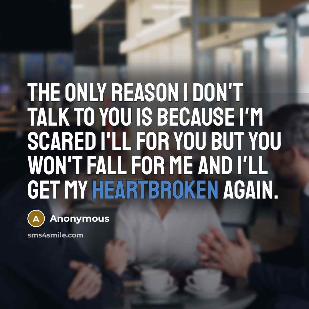 “The only reason I don't talk to you is because I'm scared I'll for you but you won't fall for me and I'll get my heartbroken again.” quote by Anonymous