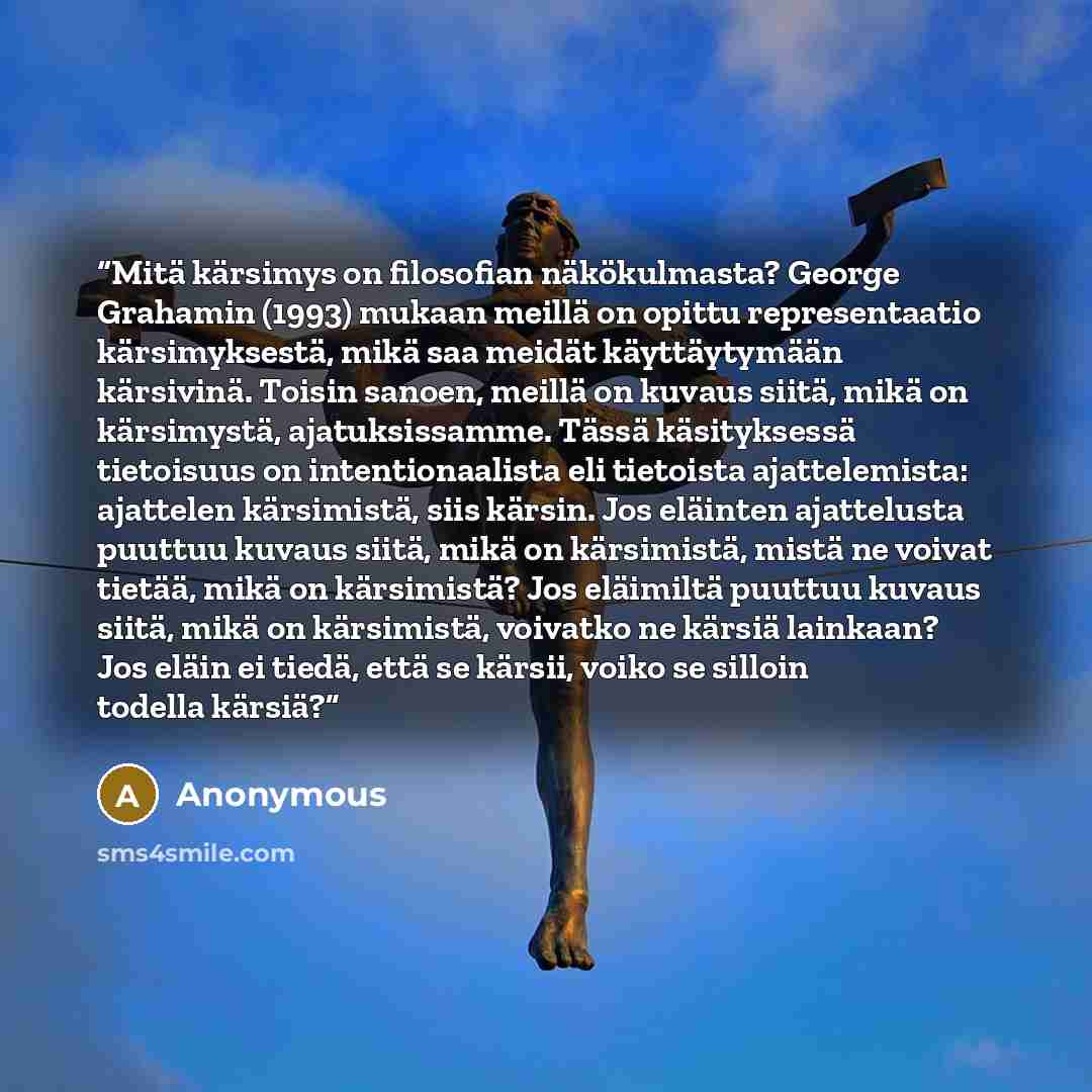 “Mitä kärsimys on filosofian näkökulmasta? George Grahamin (1993) mukaan meillä on opittu representaatio kärsimyksestä, mikä saa meidät käyttäytymään kärsivinä. Toisin sanoen, meillä on kuvaus siitä, mikä on kärsimystä, ajatuksissamme. Tässä käsityksessä tietoisuus on intentionaalista eli tietoista…” quote by Anonymous