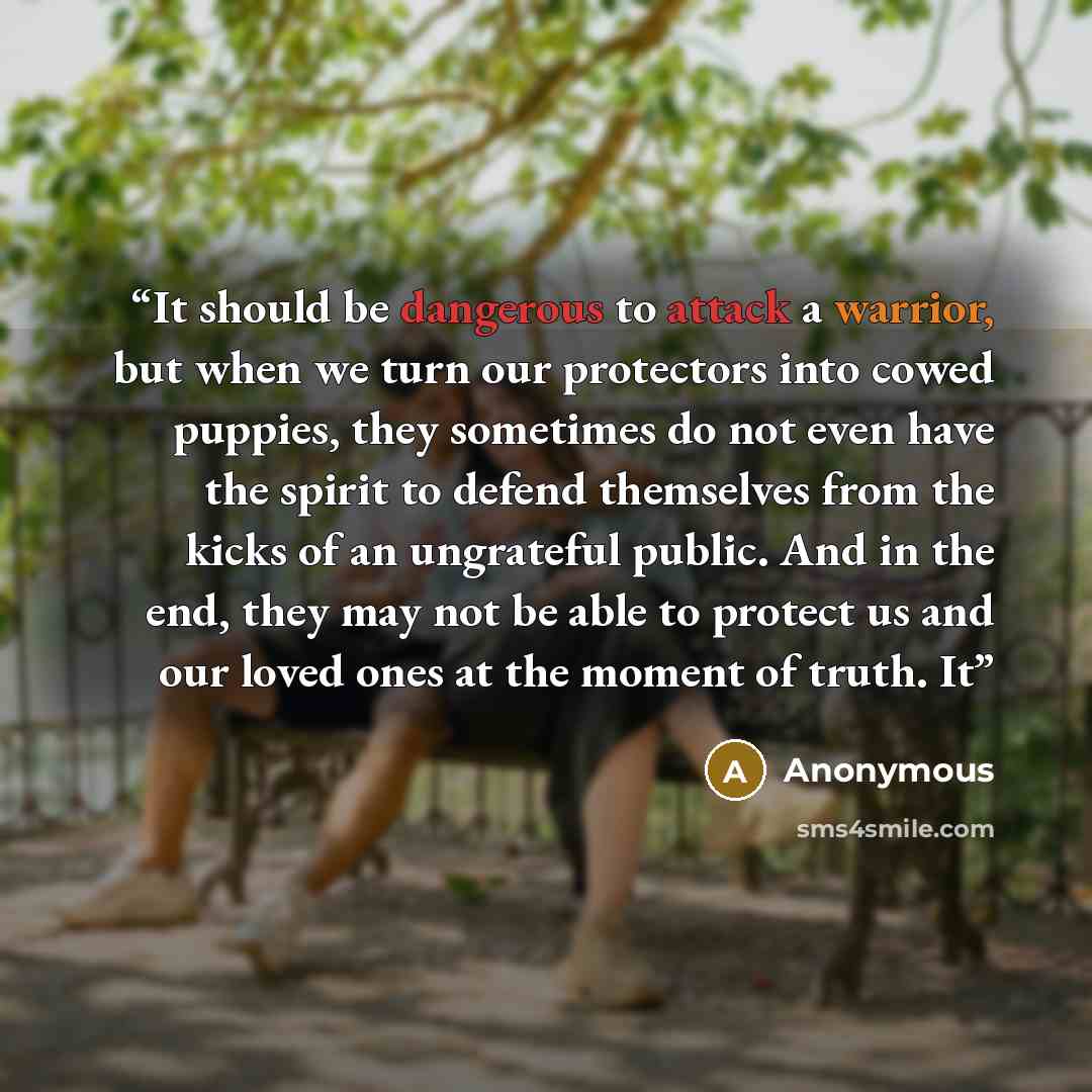 “It should be dangerous to attack a warrior, but when we turn our protectors into cowed puppies, they sometimes do not even have the spirit to defend themselves from the kicks of an ungrateful public. And in the end, they may not be able to protect us and our loved ones at the moment of truth. It” quote by Anonymous