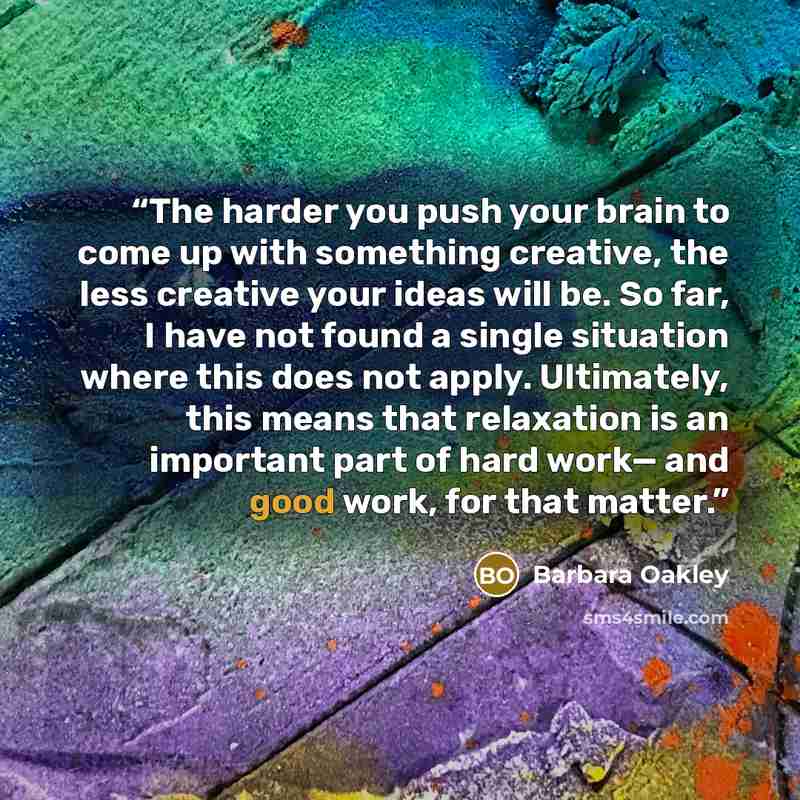 “The harder you push your brain to come up with something creative, the less creative your ideas will be. So far, I have not found a single situation where this does not apply. Ultimately, this means that relaxation is an important part of hard work— and good work, for that matter.” quote by Barbara Oakley