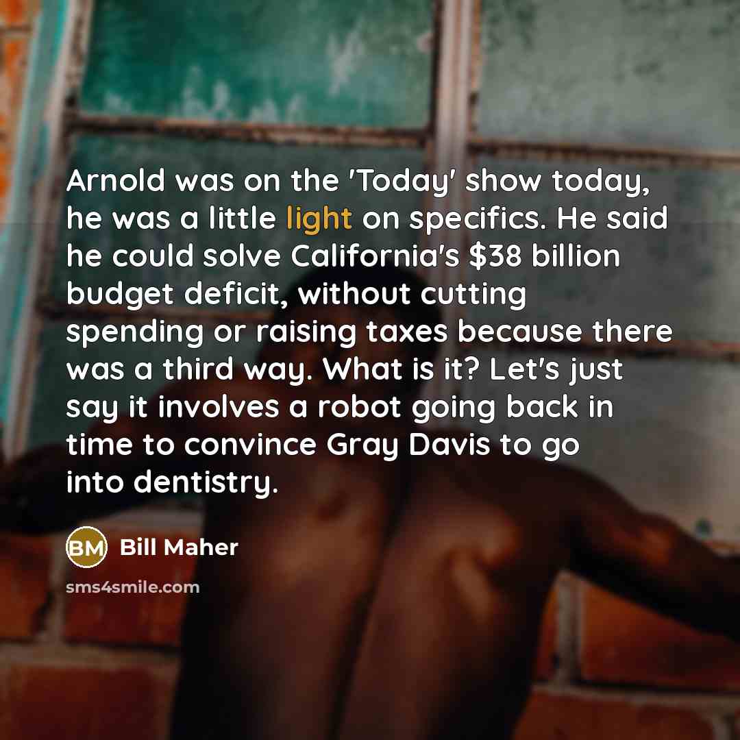 “Arnold was on the 'Today' show today, he was a little light on specifics. He said he could solve California's $38 billion budget deficit, without cutting spending or raising taxes because there was a third way. What is it? Let's just say it involves a robot going back in time to convince Gray…” quote by Bill Maher