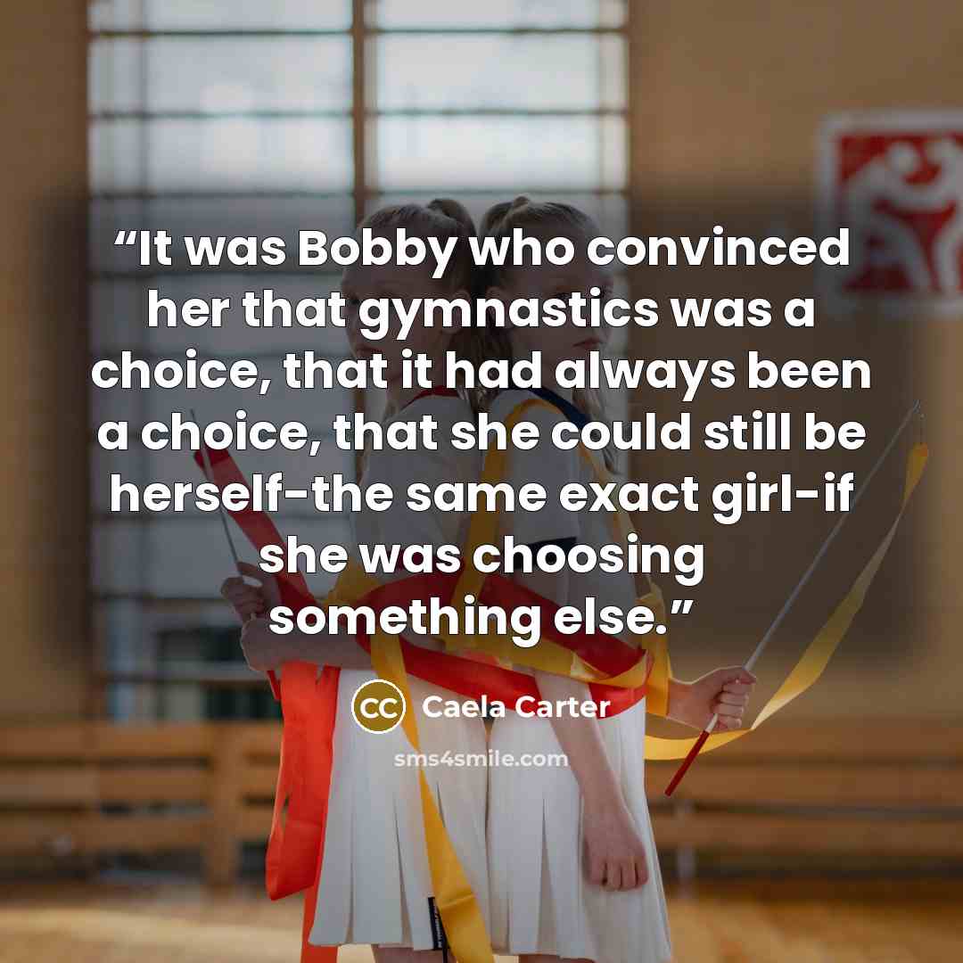 “It was Bobby who convinced her that gymnastics was a choice, that it had always been a choice, that she could still be herself-the same exact girl-if she was choosing something else.” quote by Caela Carter