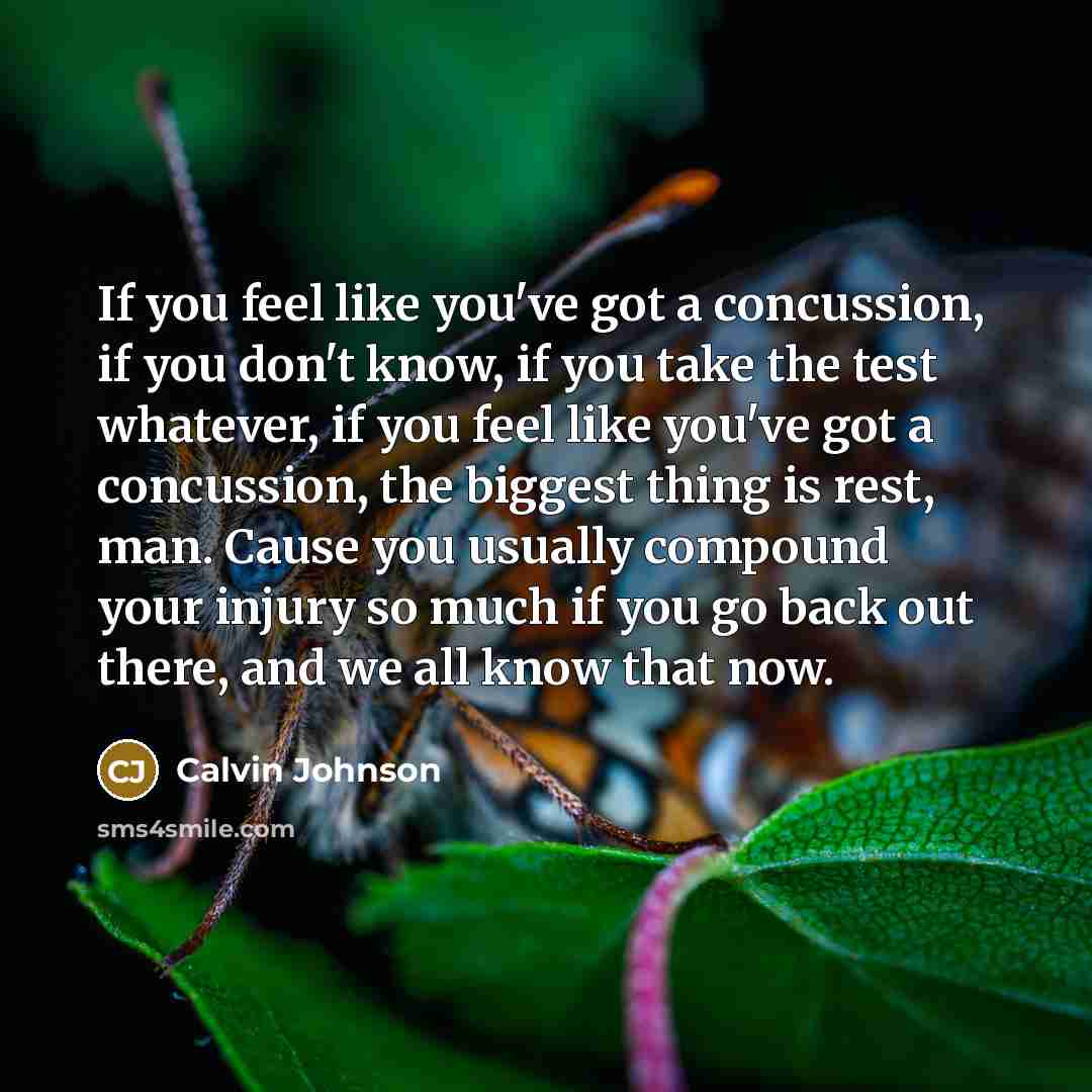 “If you feel like you've got a concussion, if you don't know, if you take the test whatever, if you feel like you've got a concussion, the biggest thing is rest, man. Cause you usually compound your injury so much if you go back out there, and we all know that now.” quote by Calvin Johnson
