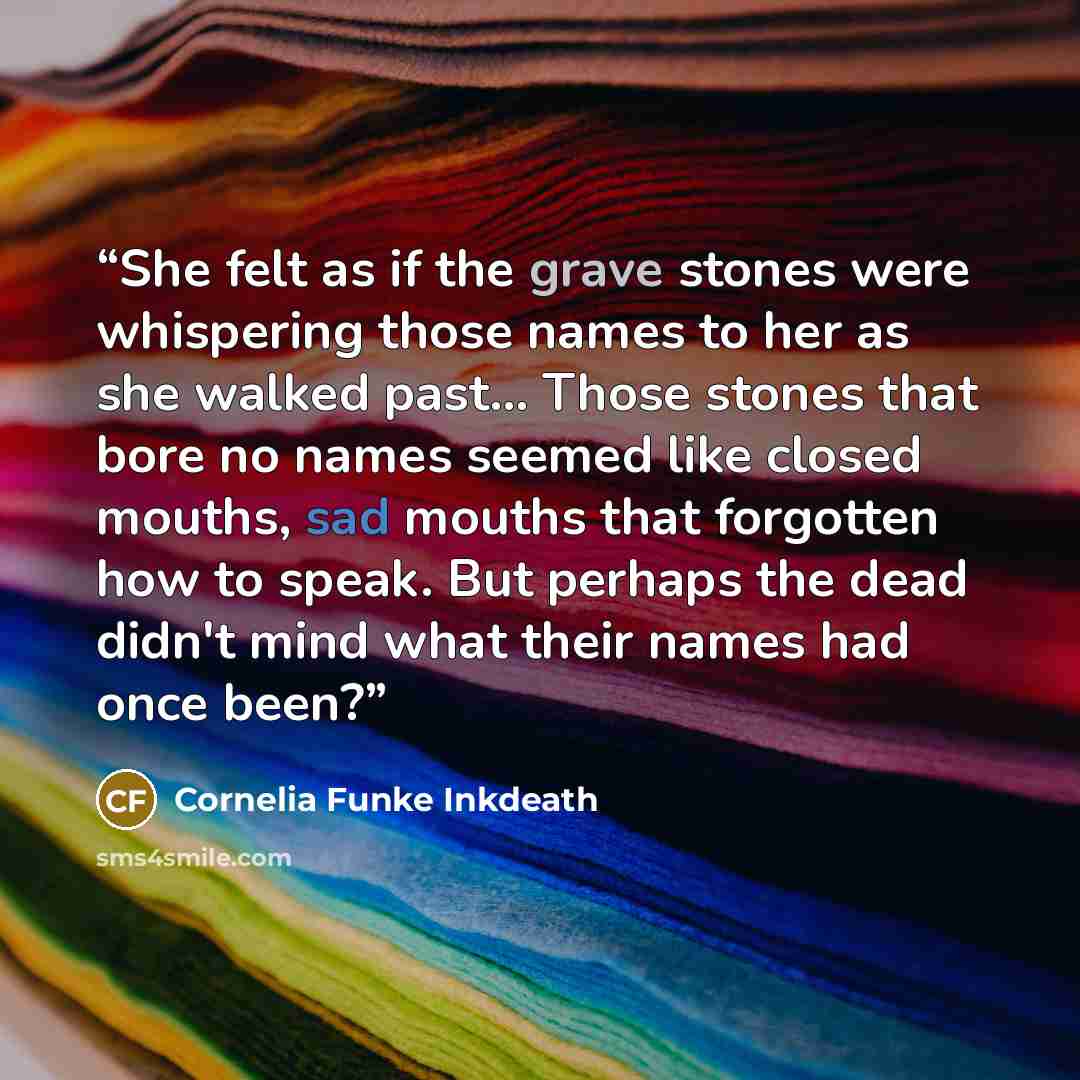 “She felt as if the grave stones were whispering those names to her as she walked past... Those stones that bore no names seemed like closed mouths, sad mouths that forgotten how to speak. But perhaps the dead didn't mind what their names had once been?” quote by Cornelia Funke Inkdeath