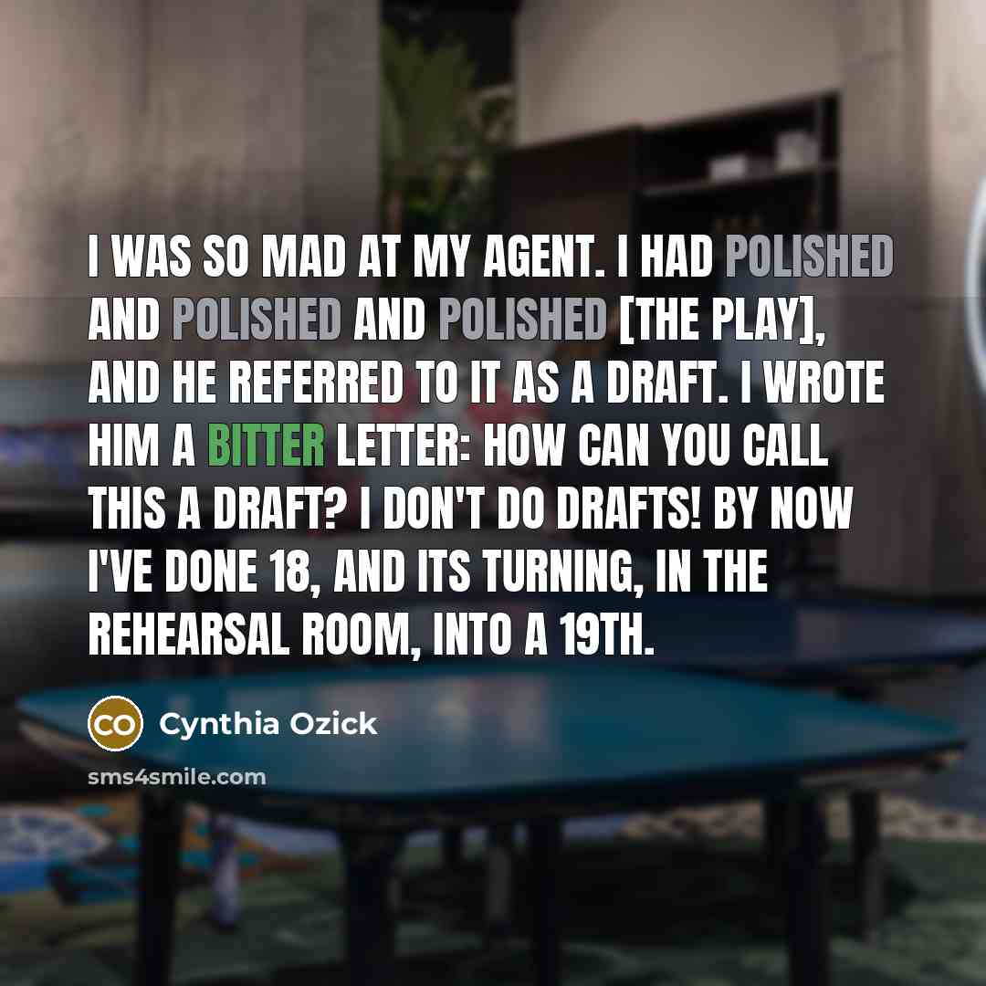“I was so mad at my agent. I had polished and polished and polished [the play], and he referred to it as a draft. I wrote him a bitter letter: How can you call this a draft? I don't do drafts! By now I've done 18, and its turning, in the rehearsal room, into a 19th.” quote by Cynthia Ozick