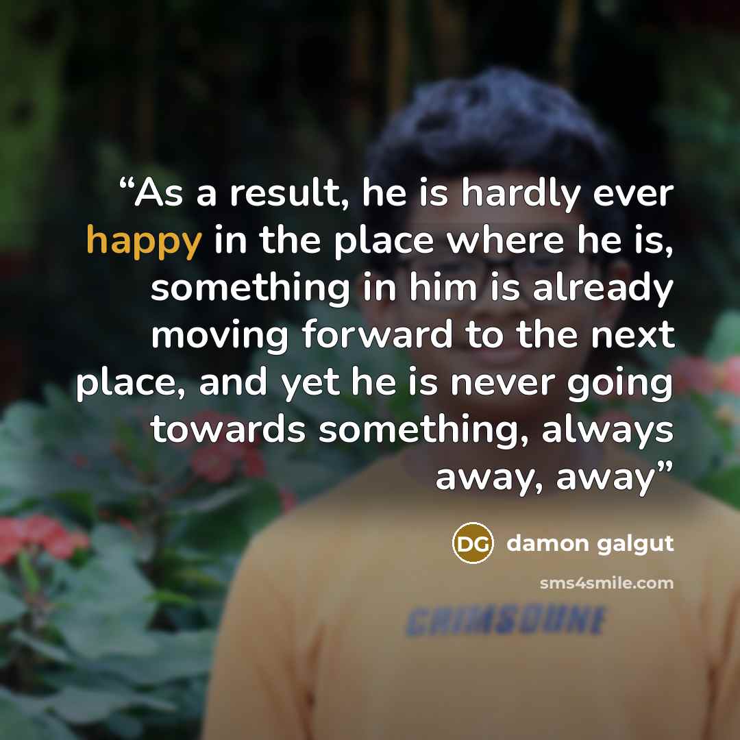 “As a result, he is hardly ever happy in the place where he is, something in him is already moving forward to the next place, and yet he is never going towards something, always away, away” quote by Damon Galgut