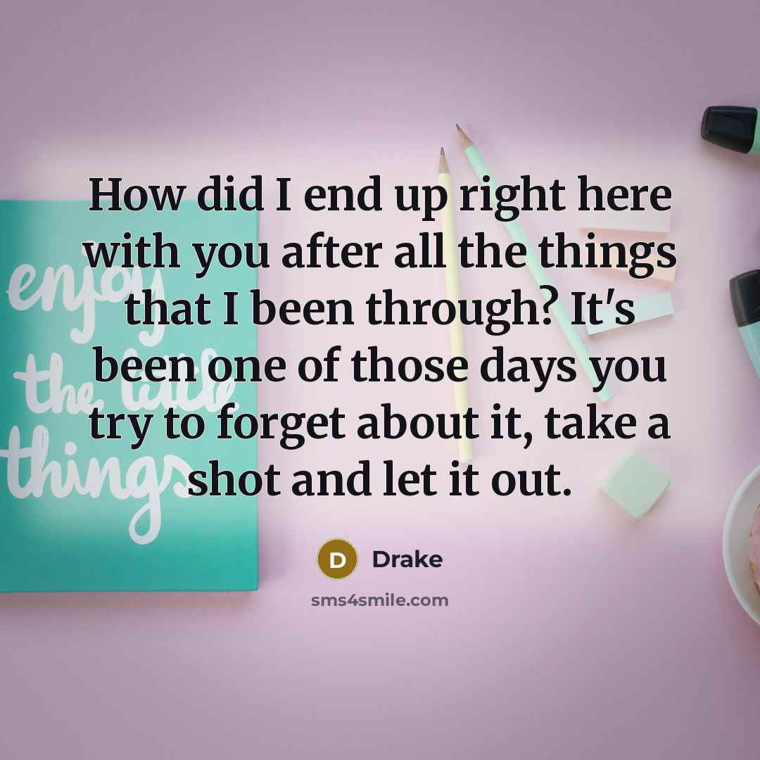“How did I end up right here with you after all the things that I been through? It's been one of those days you try to forget about it, take a shot and let it out.” quote by Drake