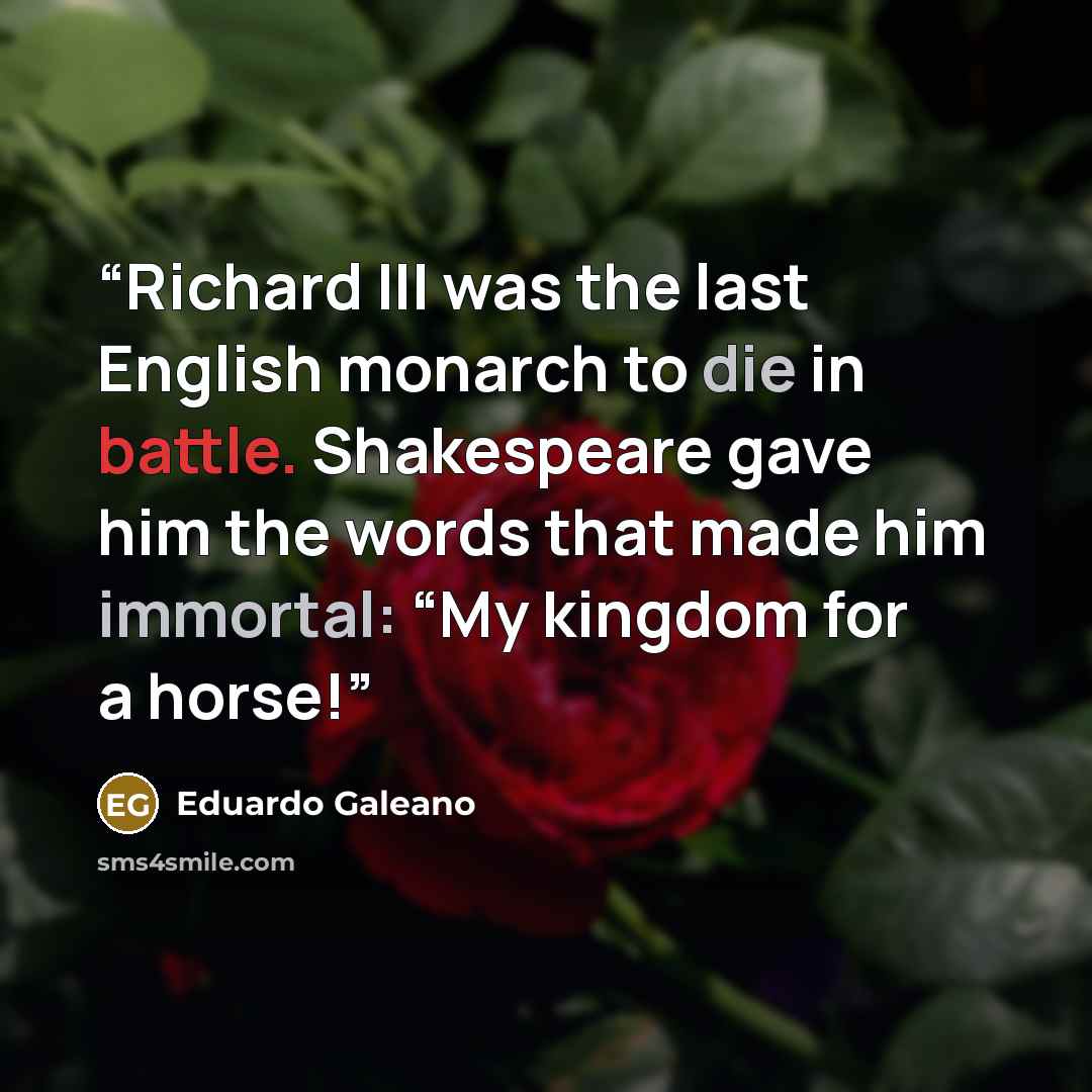 “Richard III was the last English monarch to die in battle. Shakespeare gave him the words that made him immortal: “My kingdom for a horse!” quote by Eduardo Galeano