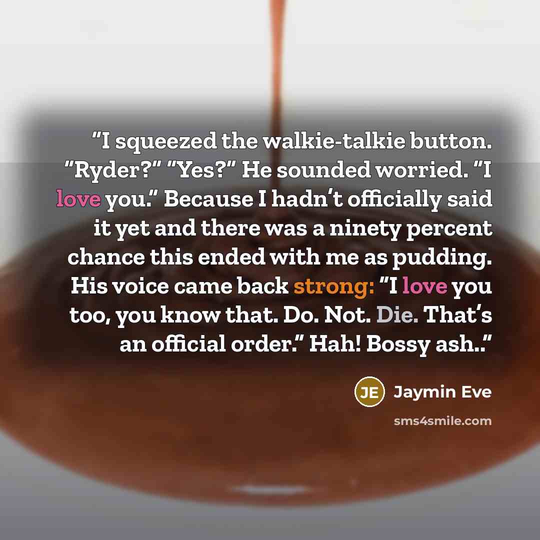“I squeezed the walkie-talkie button. “Ryder?” “Yes?” He sounded worried. “I love you.” Because I hadn’t officially said it yet and there was a ninety percent chance this ended with me as pudding. His voice came back strong: “I love you too, you know that. Do. Not. Die. That’s an official order.”…” quote by Jaymin Eve
