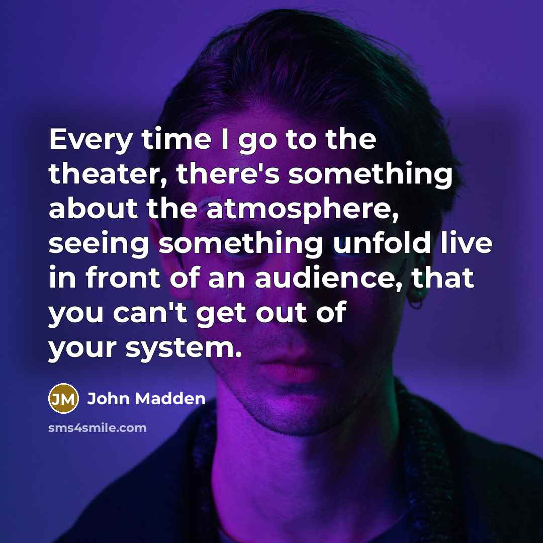 “Every time I go to the theater, there's something about the atmosphere, seeing something unfold live in front of an audience, that you can't get out of your system.” quote by John Madden