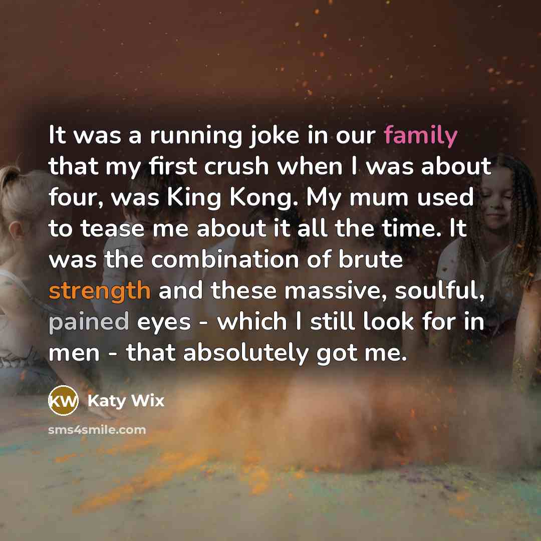 “It was a running joke in our family that my first crush when I was about four, was King Kong. My mum used to tease me about it all the time. It was the combination of brute strength and these massive, soulful, pained eyes - which I still look for in men - that absolutely got me.” quote by Katy Wix