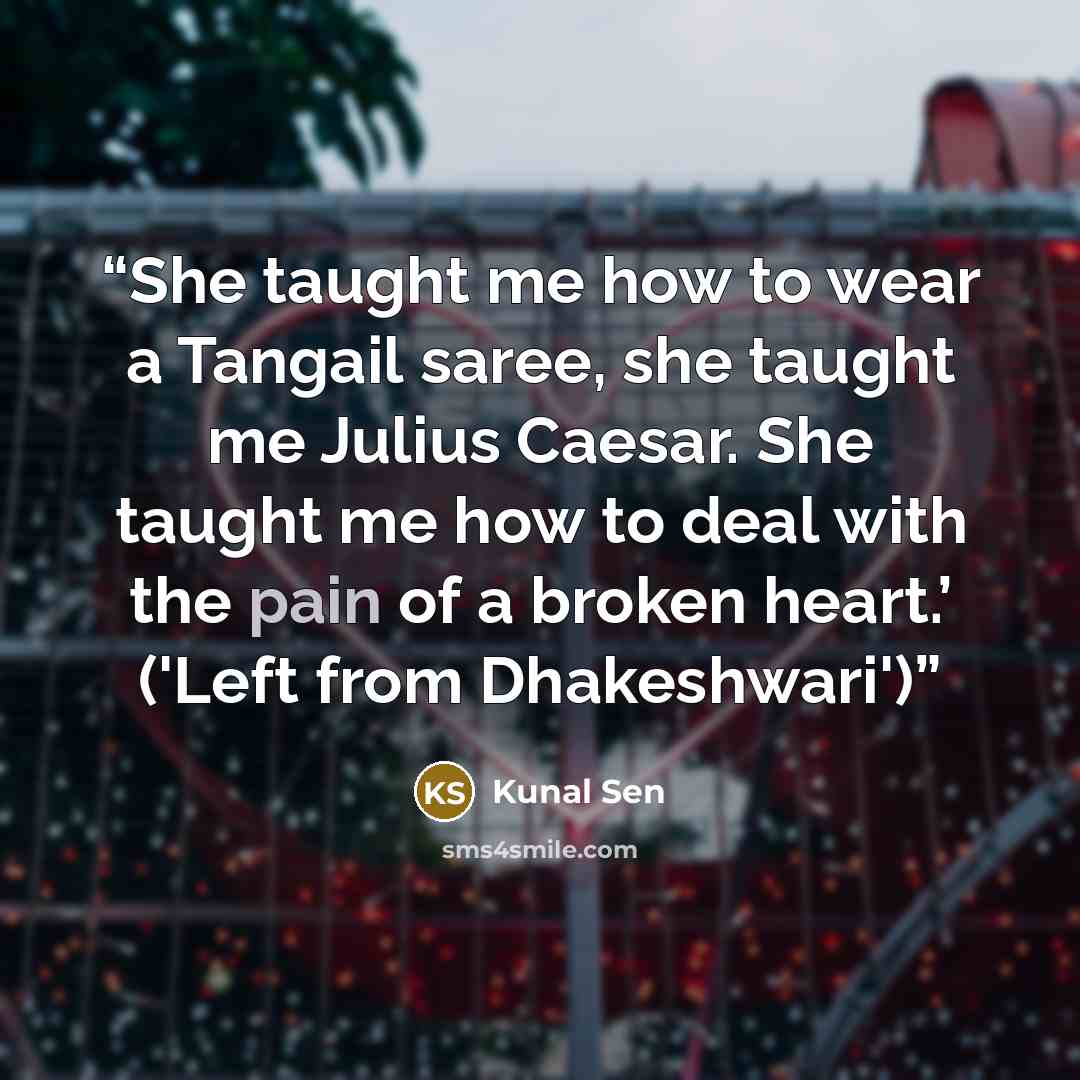 “She taught me how to wear a Tangail saree, she taught me Julius Caesar. She taught me how to deal with the pain of a broken heart.’ ('Left from Dhakeshwari')” quote by Kunal Sen