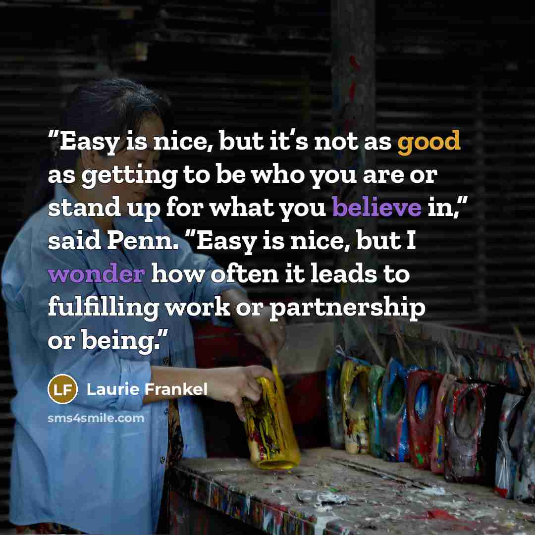 “Easy is nice, but it’s not as good as getting to be who you are or stand up for what you believe in,” said Penn. “Easy is nice, but I wonder how often it leads to fulfilling work or partnership or being.” quote by Laurie Frankel