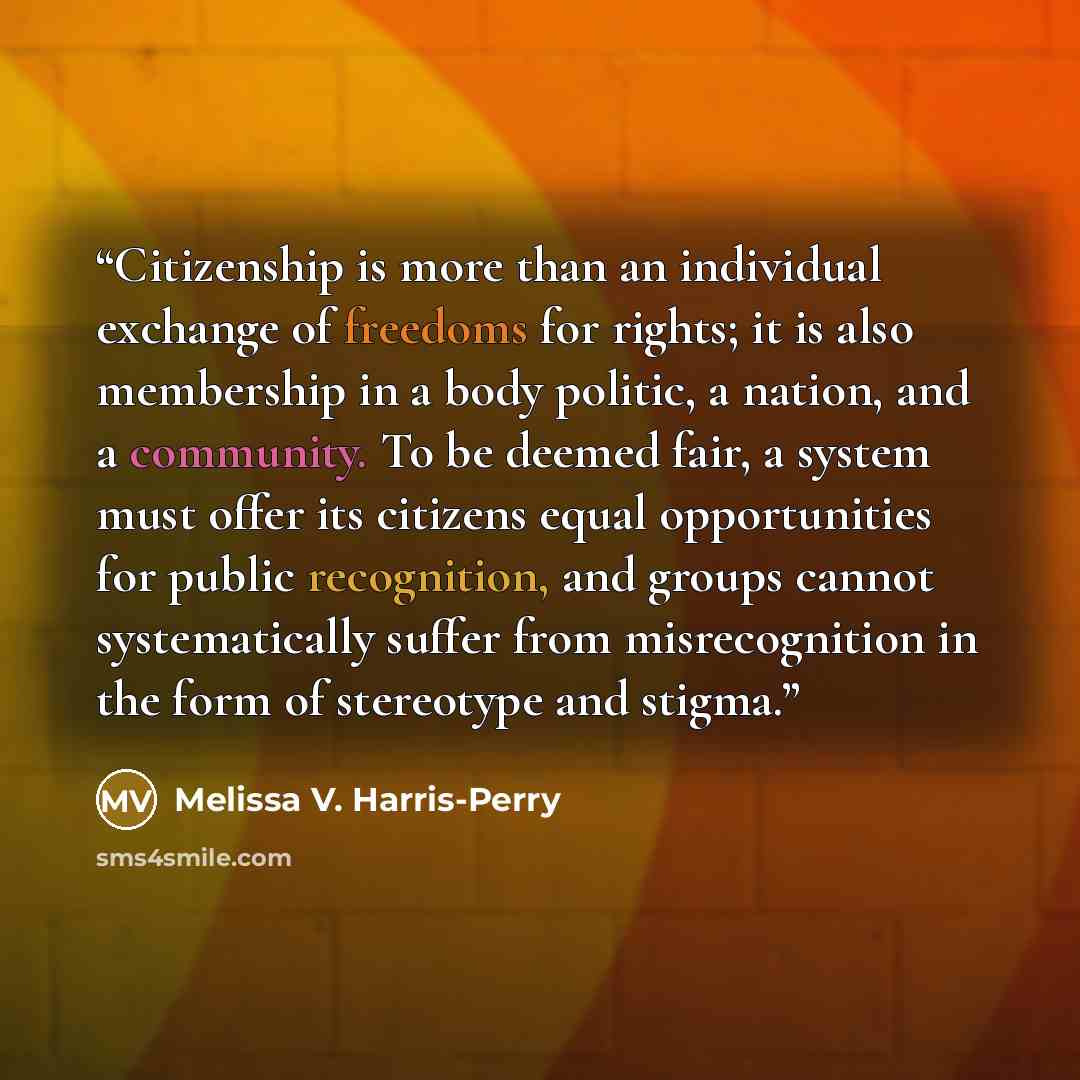 “Citizenship is more than an individual exchange of freedoms for rights; it is also membership in a body politic, a nation, and a community. To be deemed fair, a system must offer its citizens equal opportunities for public recognition, and groups cannot systematically suffer from misrecognition in…” quote by Melissa V. Harris-Perry