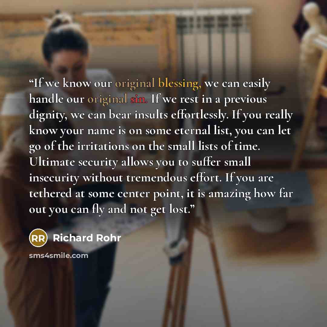“If we know our original blessing, we can easily handle our original sin. If we rest in a previous dignity, we can bear insults effortlessly. If you really know your name is on some eternal list, you can let go of the irritations on the small lists of time. Ultimate security allows you to suffer…” quote by Richard Rohr