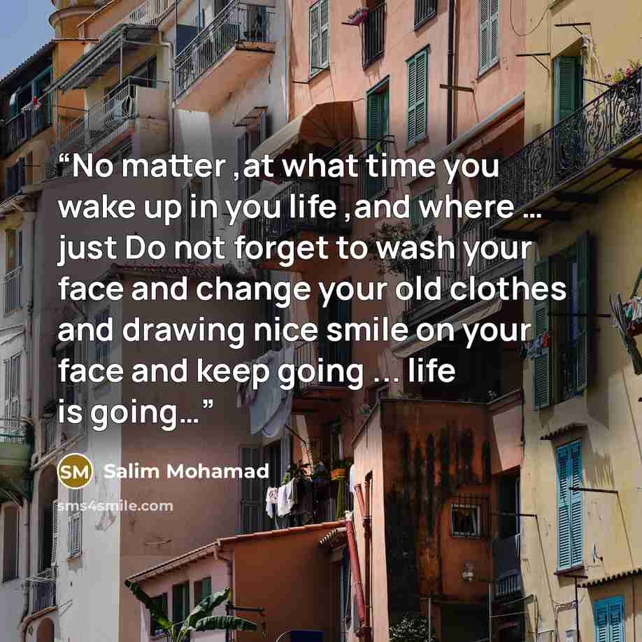 “No matter ,at what time you wake up in you life ,and where … just Do not forget to wash your face and change your old clothes and drawing nice smile on your face and keep going ... life is going…” quote by Salim Mohamad