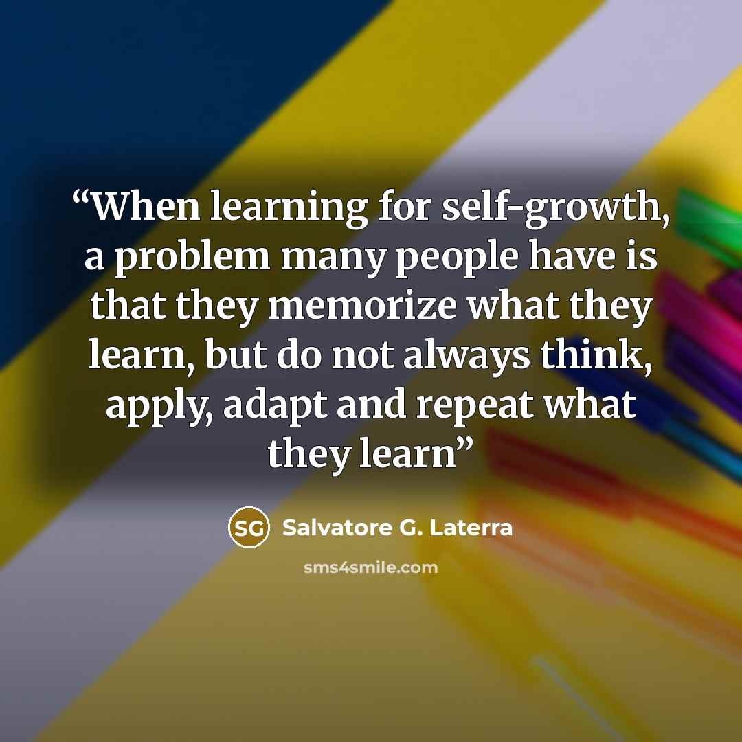 “When learning for self-growth, a problem many people have is that they memorize what they learn, but do not always think, apply, adapt and repeat what they learn” quote by Salvatore G. Laterra