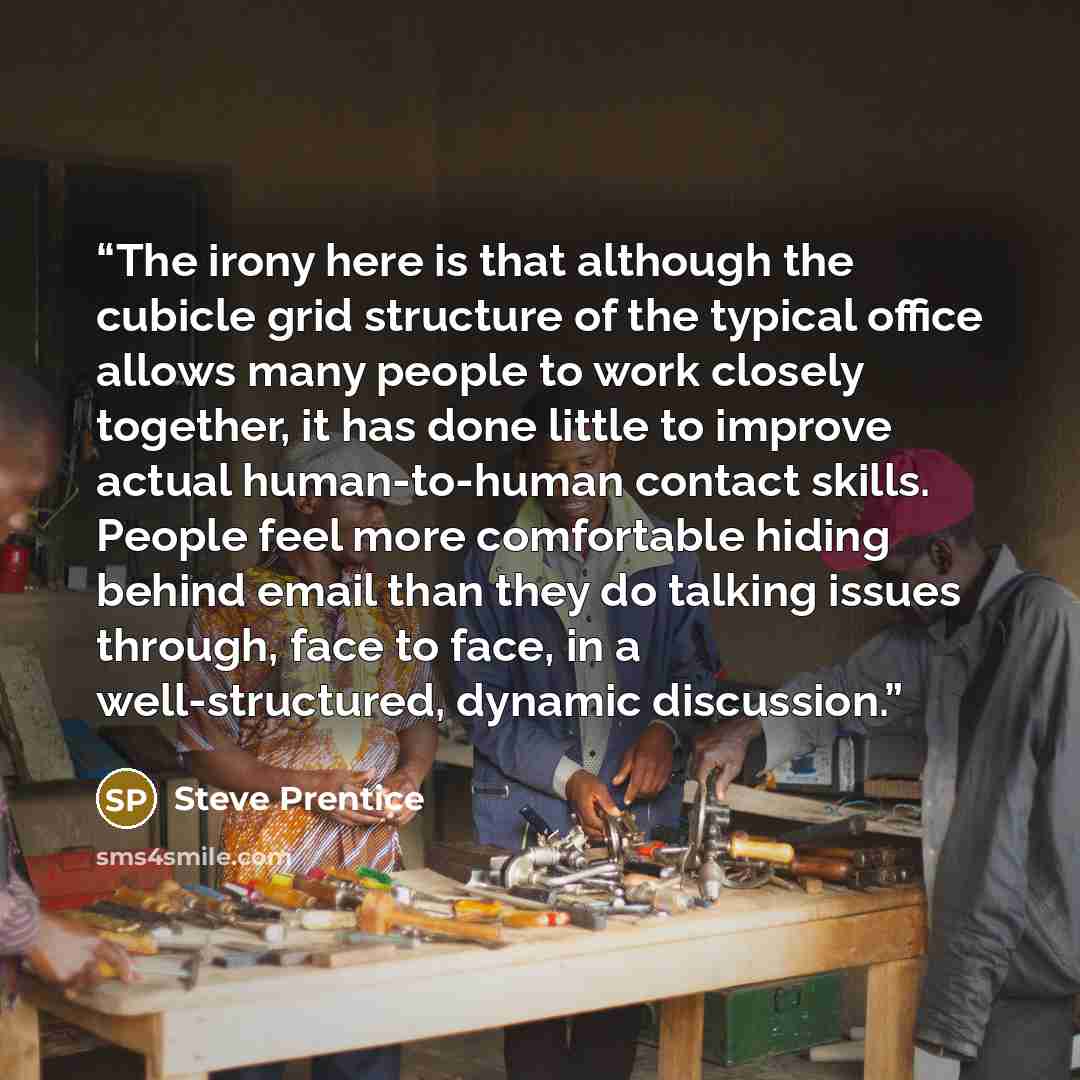 “The irony here is that although the cubicle grid structure of the typical office allows many people to work closely together, it has done little to improve actual human-to-human contact skills. People feel more comfortable hiding behind email than they do talking issues through, face to face, in a…” quote by Steve Prentice