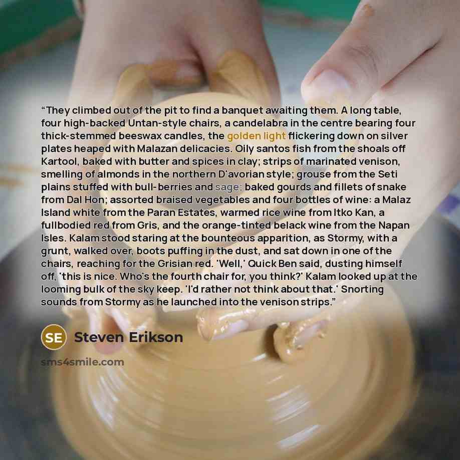 “They climbed out of the pit to find a banquet awaiting them. A long table, four high-backed Untan-style chairs, a candelabra in the centre bearing four thick-stemmed beeswax candles, the golden light flickering down on silver plates heaped with Malazan delicacies. Oily santos fish from the shoals…” quote by Steven Erikson