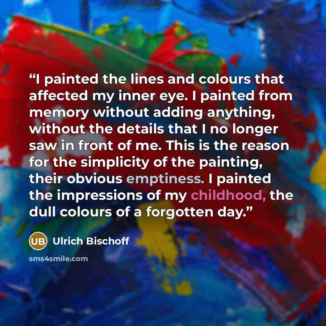 “I painted the lines and colours that affected my inner eye. I painted from memory without adding anything, without the details that I no longer saw in front of me. This is the reason for the simplicity of the painting, their obvious emptiness. I painted the impressions of my childhood, the dull…” quote by Ulrich Bischoff