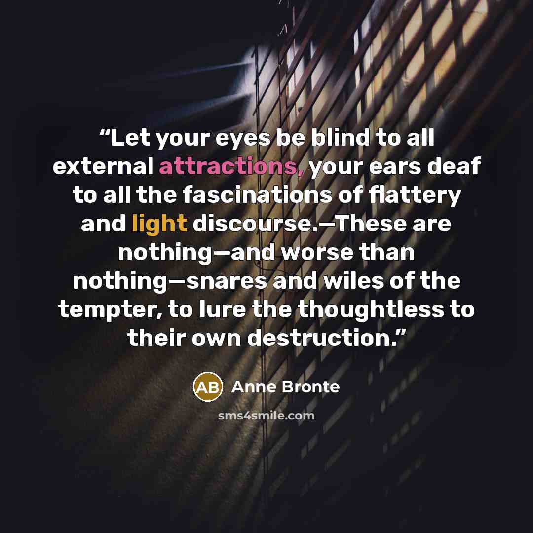 “Let your eyes be blind to all external attractions, your ears deaf to all the fascinations of flattery and light discourse.—These are nothing—and worse than nothing—snares and wiles of the tempter, to lure the thoughtless to their own destruction.” quote by Anne Brontë