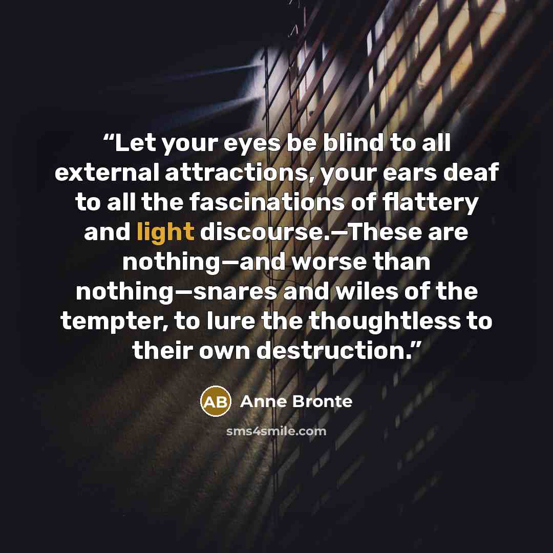 “Let your eyes be blind to all external attractions, your ears deaf to all the fascinations of flattery and light discourse.—These are nothing—and worse than nothing—snares and wiles of the tempter, to lure the thoughtless to their own destruction.” quote by Anne Brontë