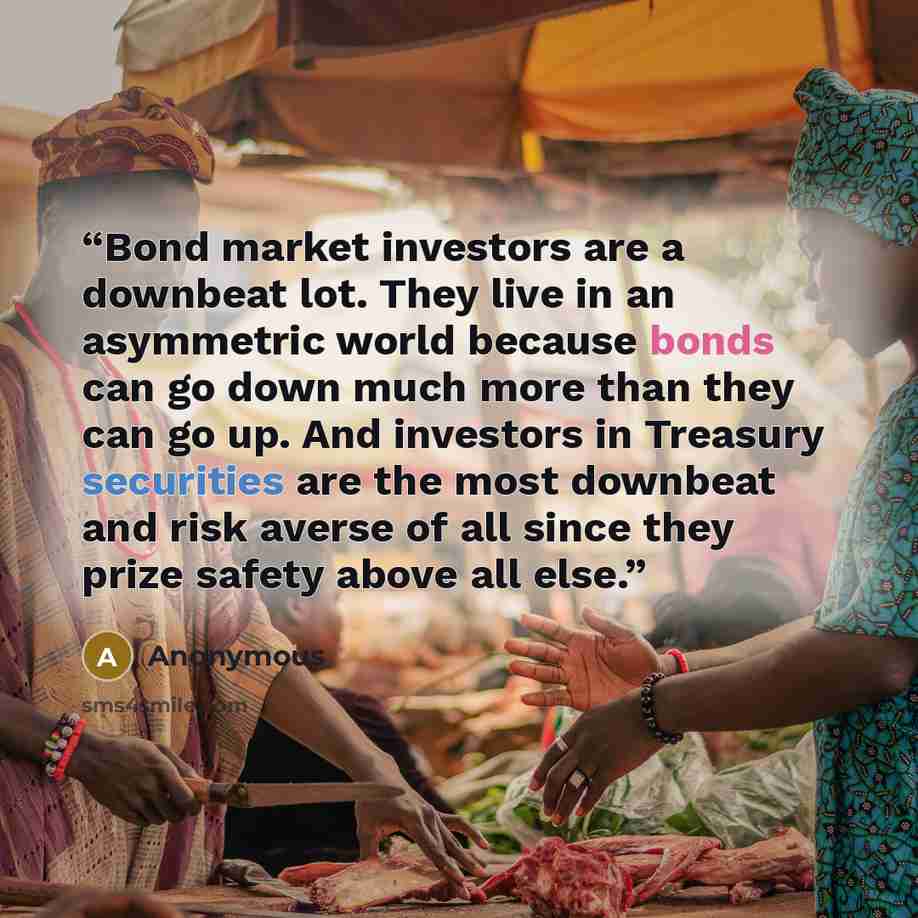 “Bond market investors are a downbeat lot. They live in an asymmetric world because bonds can go down much more than they can go up. And investors in Treasury securities are the most downbeat and risk averse of all since they prize safety above all else.” quote by Anonymous