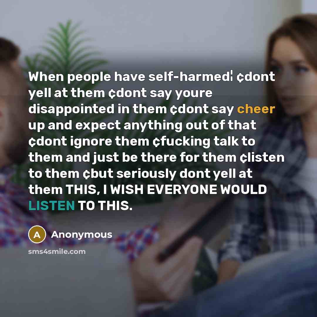 “When people have self-harmed¦ ¢dont yell at them ¢dont say youre disappointed in them ¢dont say cheer up and expect anything out of that ¢dont ignore them ¢fucking talk to them and just be there for them ¢listen to them ¢but seriously dont yell at them THIS, I WISH EVERYONE WOULD LISTEN TO THIS.” quote by Anonymous