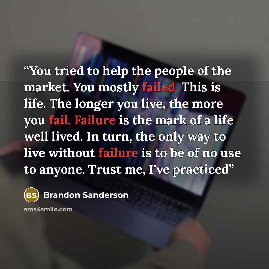 “You tried to help the people of the market. You mostly failed. This is life. The longer you live, the more you fail. Failure is the mark of a life well lived. In turn, the only way to live without failure is to be of no use to anyone. Trust me, I've practiced” quote by Brandon Sanderson