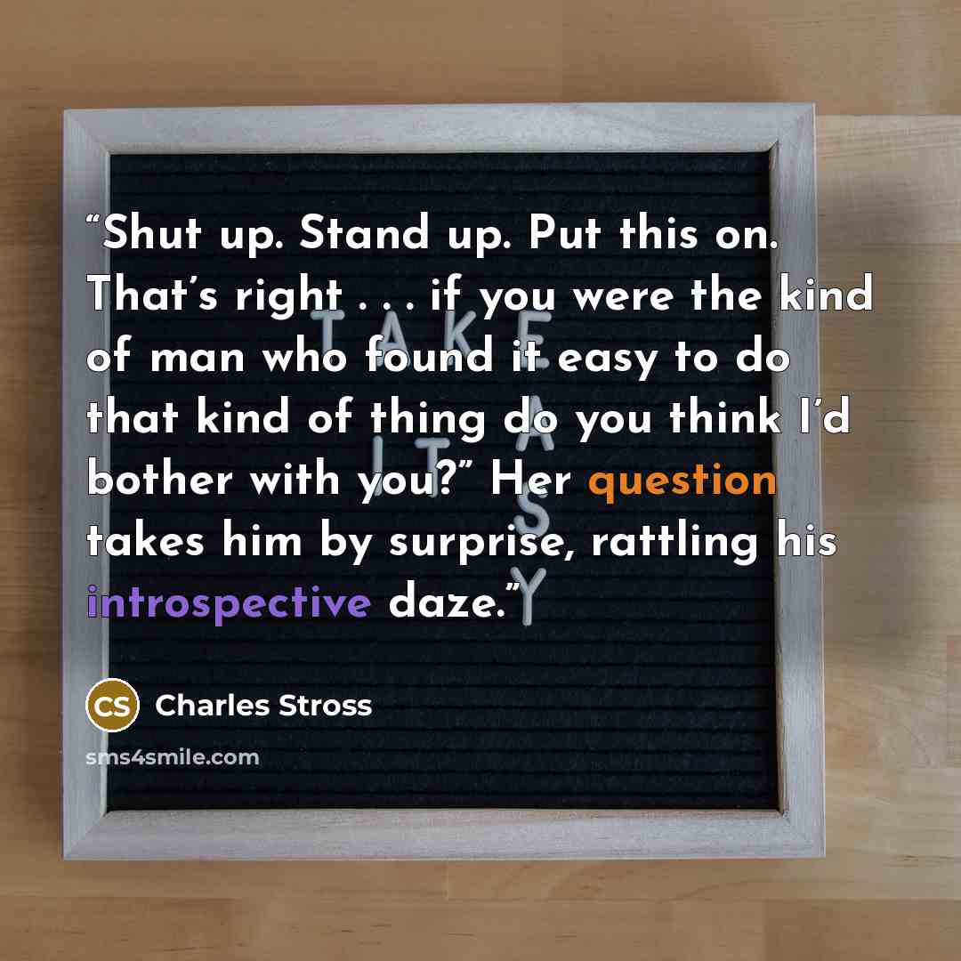 “Shut up. Stand up. Put this on. That’s right . . . if you were the kind of man who found it easy to do that kind of thing do you think I’d bother with you?” Her question takes him by surprise, rattling his introspective daze.” quote by Charles Stross
