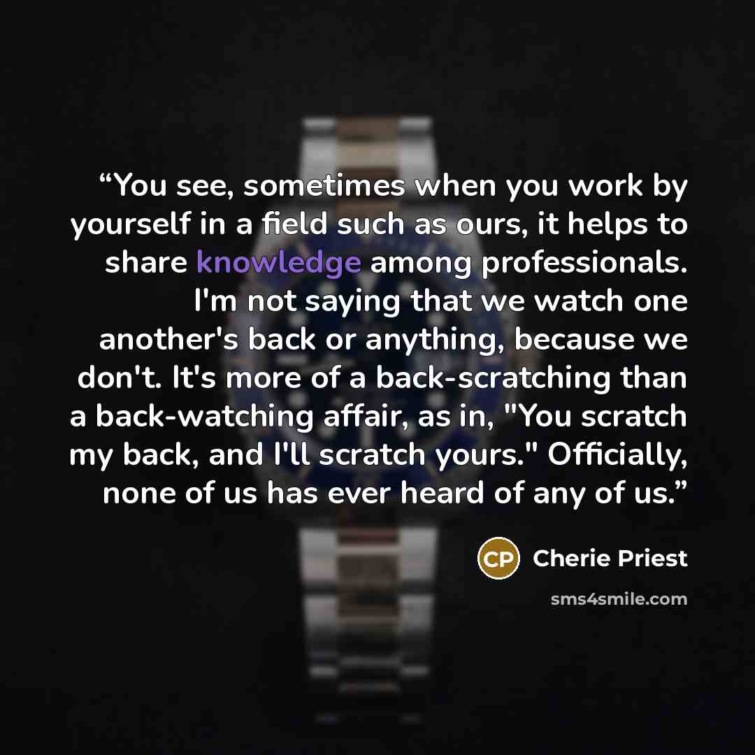 “You see, sometimes when you work by yourself in a field such as ours, it helps to share knowledge among professionals. I'm not saying that we watch one another's back or anything, because we don't. It's more of a back-scratching than a back-watching affair, as in, "You scratch my back, and I'll…” quote by Cherie Priest