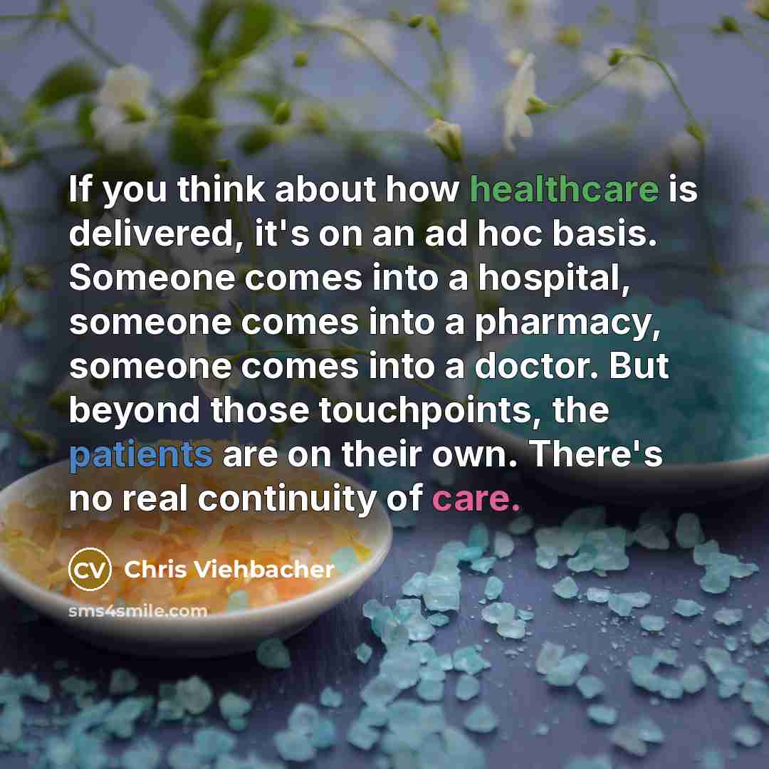 “If you think about how healthcare is delivered, it's on an ad hoc basis. Someone comes into a hospital, someone comes into a pharmacy, someone comes into a doctor. But beyond those touchpoints, the patients are on their own. There's no real continuity of care.” quote by Chris Viehbacher