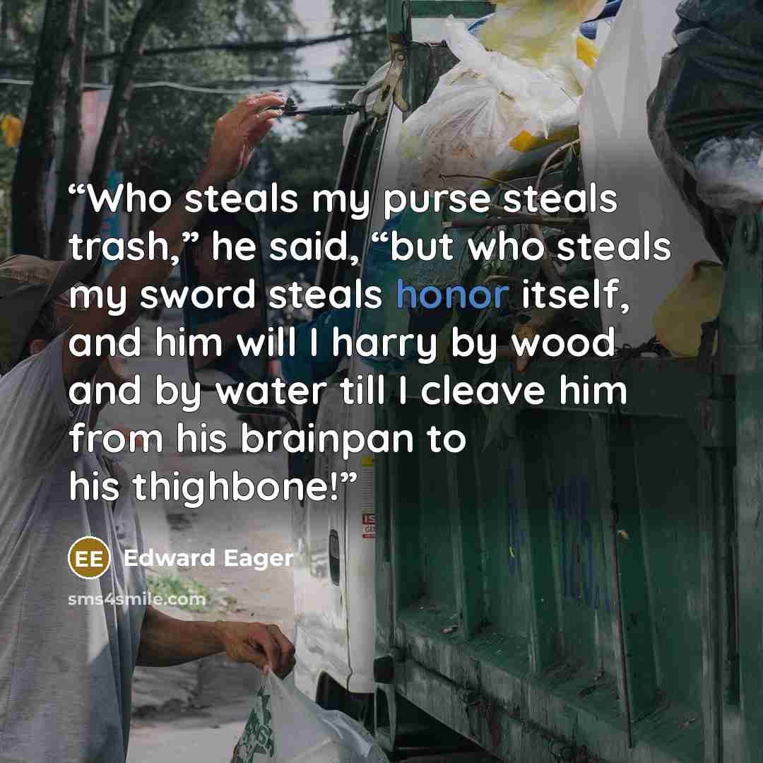 “Who steals my purse steals trash,” he said, “but who steals my sword steals honor itself, and him will I harry by wood and by water till I cleave him from his brainpan to his thighbone!” quote by Edward Eager
