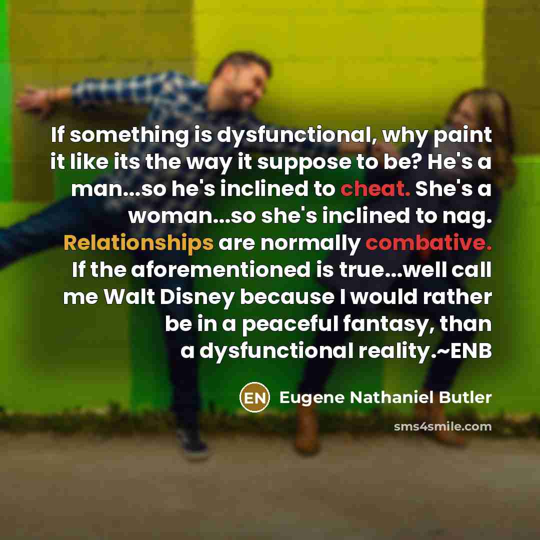 “If something is dysfunctional, why paint it like its the way it suppose to be? He's a man...so he's inclined to cheat. She's a woman...so she's inclined to nag. Relationships are normally combative. If the aforementioned is true...well call me Walt Disney because I would rather be in a peaceful…” quote by Eugene Nathaniel Butler