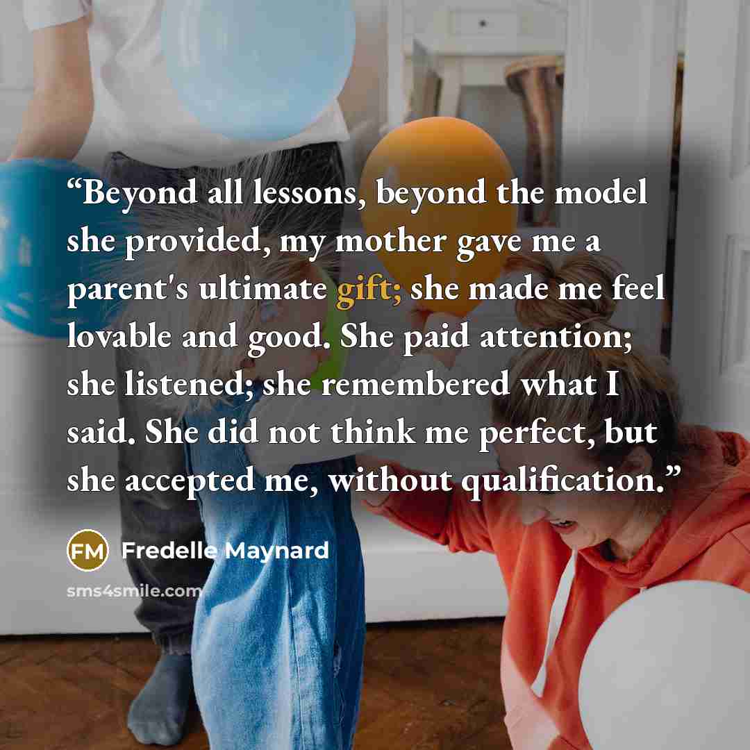 “Beyond all lessons, beyond the model she provided, my mother gave me a parent's ultimate gift; she made me feel lovable and good. She paid attention; she listened; she remembered what I said. She did not think me perfect, but she accepted me, without qualification.” quote by Fredelle Maynard