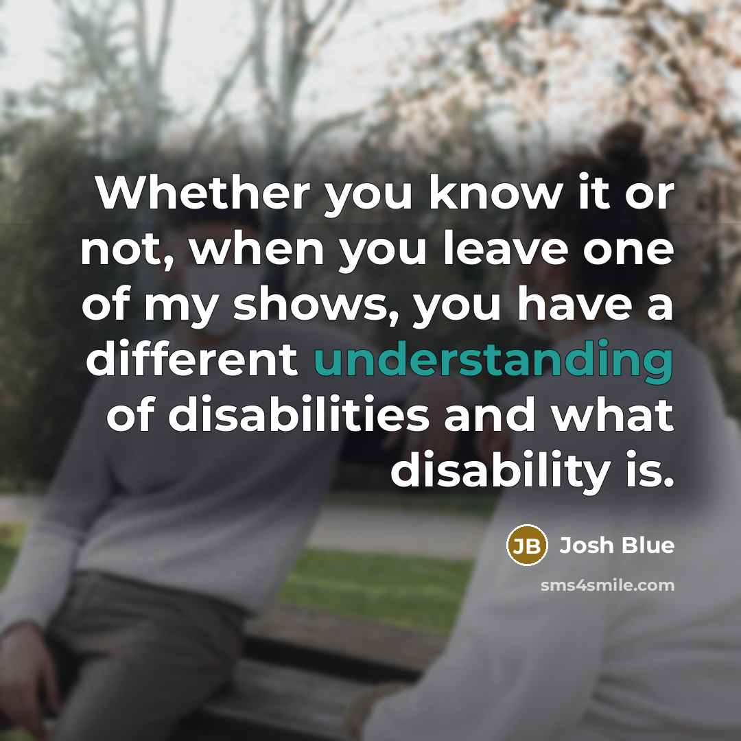 “Whether you know it or not, when you leave one of my shows, you have a different understanding of disabilities and what disability is.” quote by Josh Blue