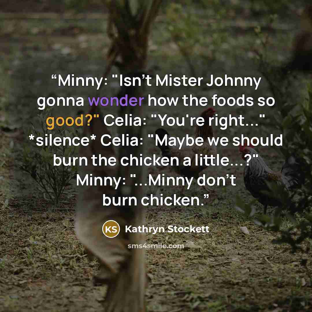 “Minny: "Isn't Mister Johnny gonna wonder how the foods so good?" Celia: "You're right..." *silence* Celia: "Maybe we should burn the chicken a little...?" Minny: "...Minny don't burn chicken.” quote by Kathryn Stockett