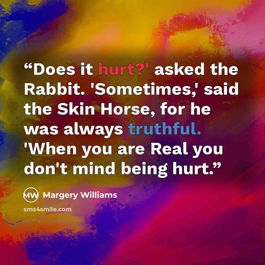 “Does it hurt?' asked the Rabbit. 'Sometimes,' said the Skin Horse, for he was always truthful. 'When you are Real you don't mind being hurt.” quote by Margery Williams