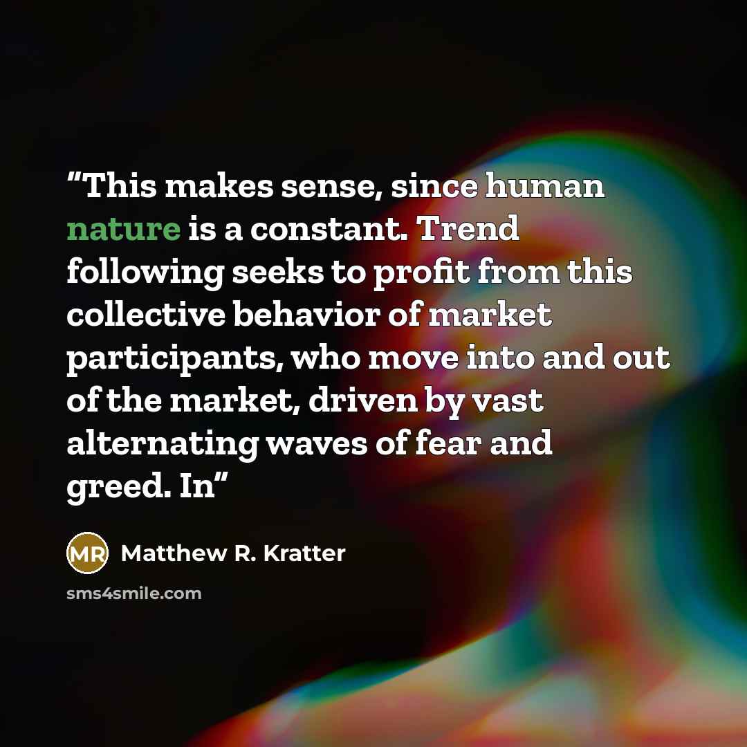 “This makes sense, since human nature is a constant. Trend following seeks to profit from this collective behavior of market participants, who move into and out of the market, driven by vast alternating waves of fear and greed. In” quote by Matthew R. Kratter