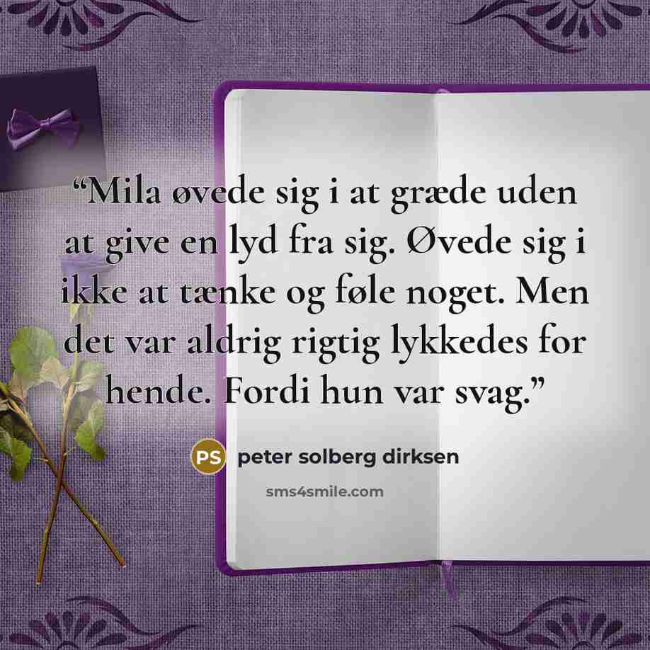 “Mila øvede sig i at græde uden at give en lyd fra sig. Øvede sig i ikke at tænke og føle noget. Men det var aldrig rigtig lykkedes for hende. Fordi hun var svag.” quote by peter solberg dirksen