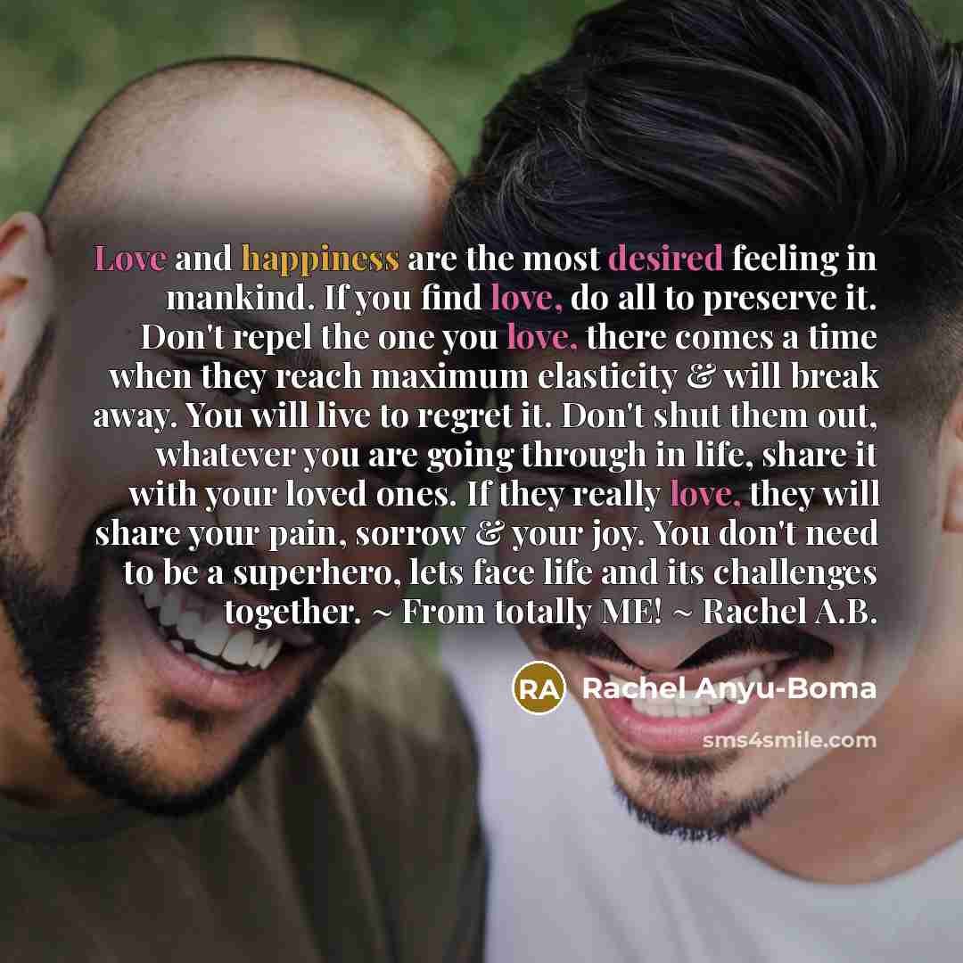 “Love and happiness are the most desired feeling in mankind. If you find love, do all to preserve it. Don't repel the one you love, there comes a time when they reach maximum elasticity & will break away. You will live to regret it. Don't shut them out, whatever you are going through in life, share…” quote by Rachel Anyu-Boma