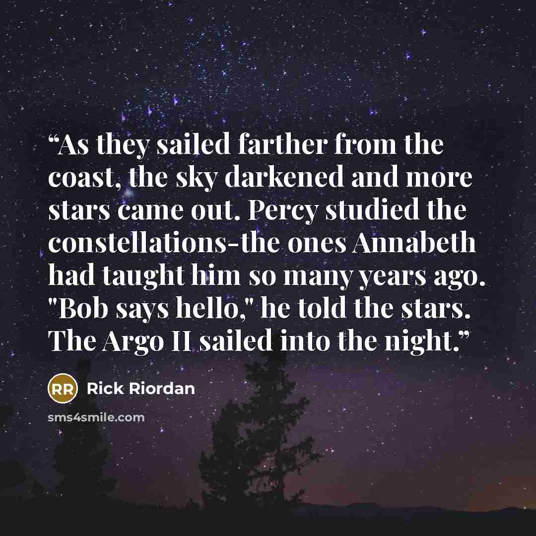 “As they sailed farther from the coast, the sky darkened and more stars came out. Percy studied the constellations-the ones Annabeth had taught him so many years ago. "Bob says hello," he told the stars. The Argo II sailed into the night.” quote by Rick Riordan