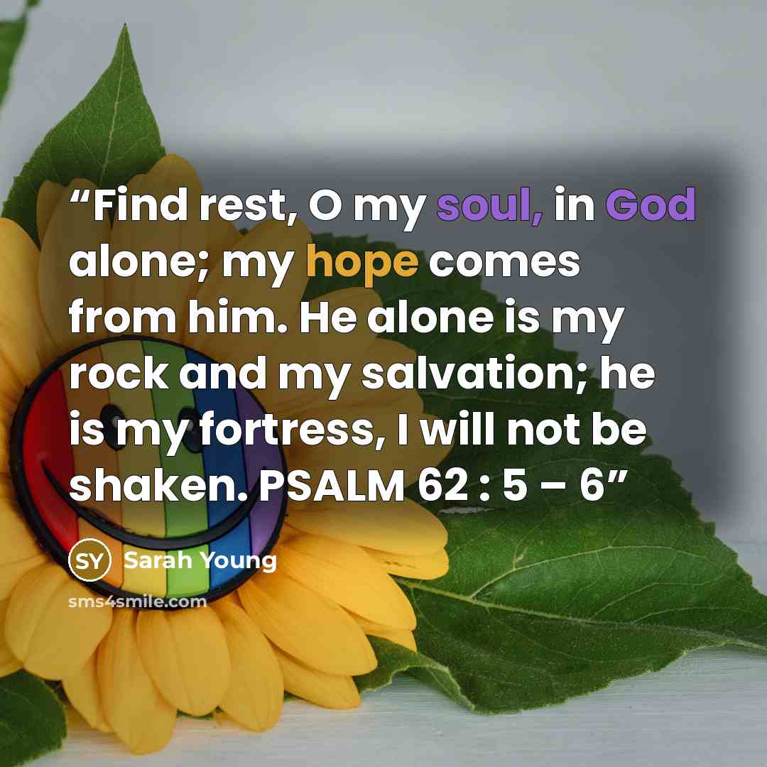 “Find rest, O my soul, in God alone; my hope comes from him. He alone is my rock and my salvation; he is my fortress, I will not be shaken. PSALM 62 : 5 – 6” quote by Sarah Young
